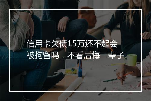 信用卡欠债15万还不起会被拘留吗，不看后悔一辈子