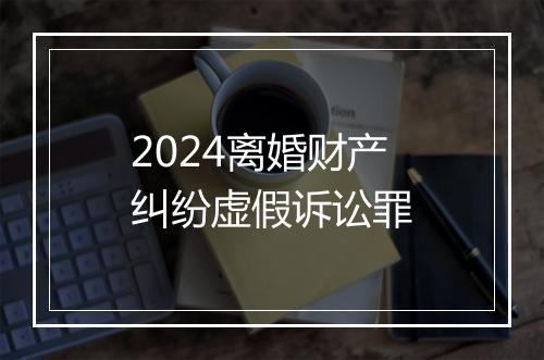 2024离婚财产纠纷虚假诉讼罪