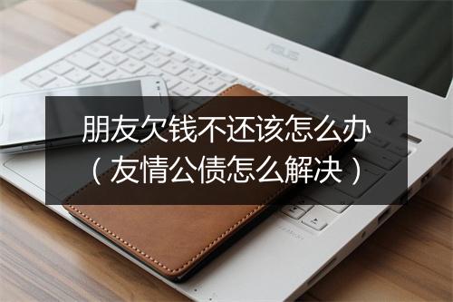 朋友欠钱不还该怎么办（友情公债怎么解决）