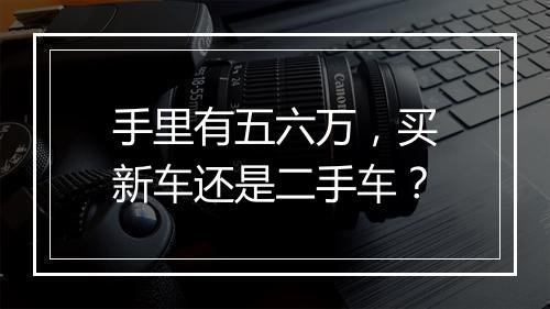 手里有五六万，买新车还是二手车？