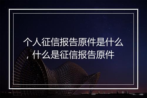 个人征信报告原件是什么，什么是征信报告原件