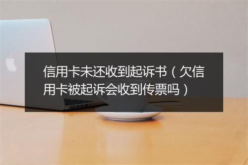 信用卡未还收到起诉书（欠信用卡被起诉会收到传票吗）
