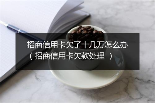 招商信用卡欠了十几万怎么办（招商信用卡欠款处理 ）