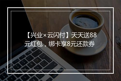 【兴业×云闪付】天天送88元红包，绑卡享8元还款券