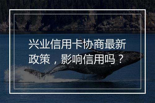 兴业信用卡协商最新政策，影响信用吗？