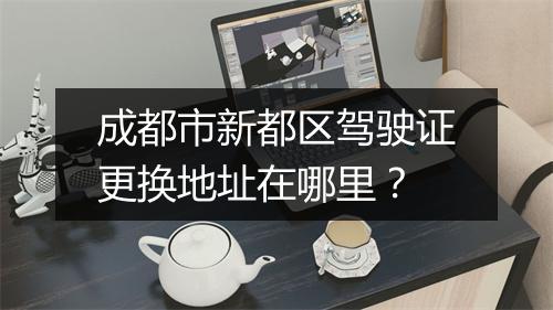 成都市新都区驾驶证更换地址在哪里？