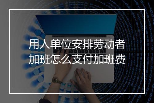 用人单位安排劳动者加班怎么支付加班费