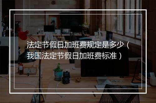 法定节假日加班费规定是多少（我国法定节假日加班费标准）