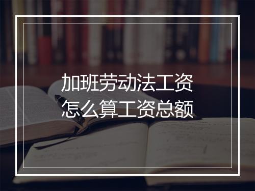 加班劳动法工资怎么算工资总额