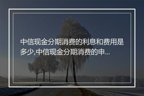 中信现金分期消费的利息和费用是多少,中信现金分期消费的申请条件