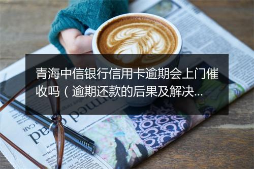 青海中信银行信用卡逾期会上门催收吗（逾期还款的后果及解决办法）