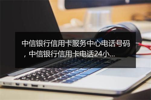 中信银行信用卡服务中心电话号码，中信银行信用卡电话24小时客服人工