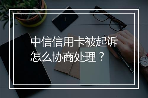 中信信用卡被起诉怎么协商处理？