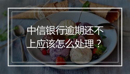 中信银行逾期还不上应该怎么处理？