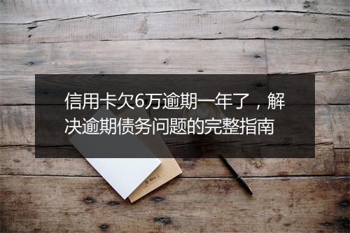 信用卡欠6万逾期一年了，解决逾期债务问题的完整指南