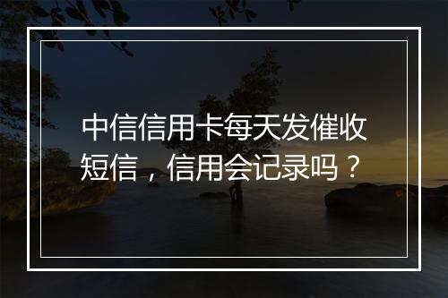 中信信用卡每天发催收短信，信用会记录吗？