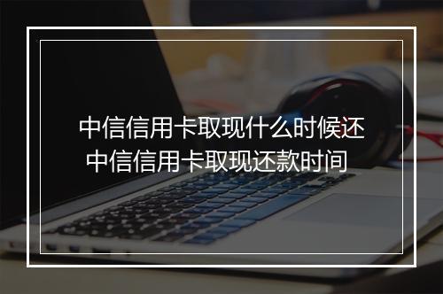 中信信用卡取现什么时候还 中信信用卡取现还款时间