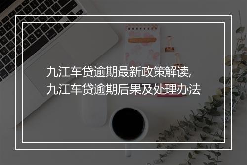 九江车贷逾期最新政策解读,九江车贷逾期后果及处理办法
