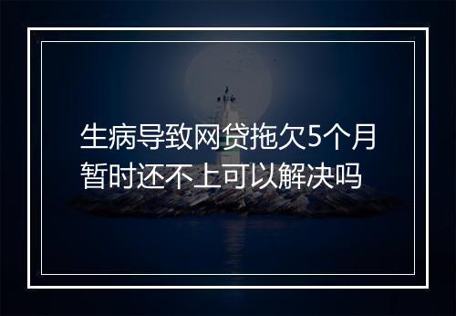 生病导致网贷拖欠5个月暂时还不上可以解决吗