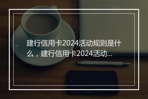 建行信用卡2024活动规则是什么，建行信用卡2024活动规则