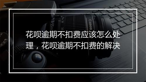 花呗逾期不扣费应该怎么处理，花呗逾期不扣费的解决
