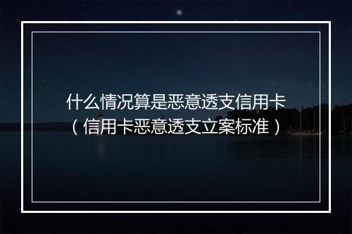什么情况算是恶意透支信用卡（信用卡恶意透支立案标准）