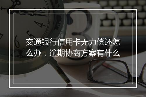 交通银行信用卡无力偿还怎么办，逾期协商方案有什么