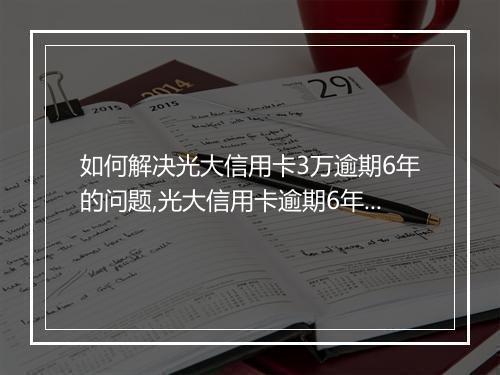 如何解决光大信用卡3万逾期6年的问题,光大信用卡逾期6年后果严重吗