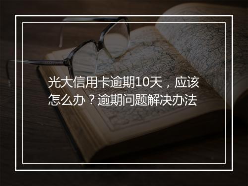 光大信用卡逾期10天，应该怎么办？逾期问题解决办法