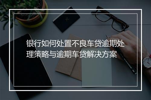 银行如何处置不良车贷逾期处理策略与逾期车贷解决方案