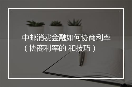 中邮消费金融如何协商利率（协商利率的 和技巧）