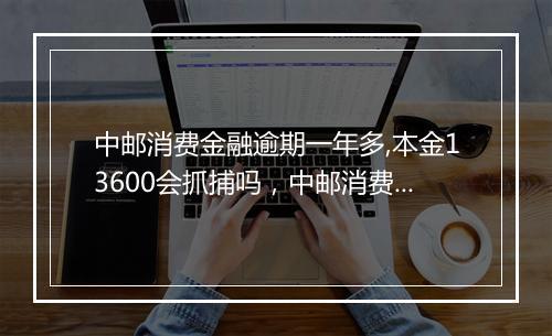 中邮消费金融逾期一年多,本金13600会抓捕吗，中邮消费金融逾期多久要求还全款