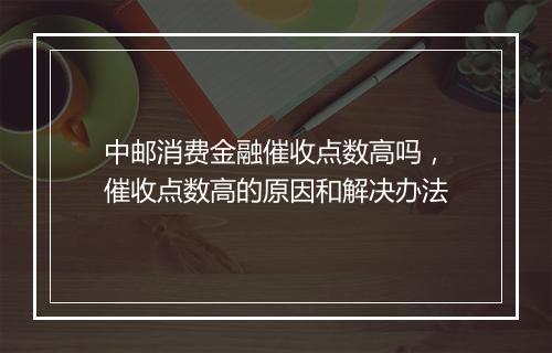 中邮消费金融催收点数高吗，催收点数高的原因和解决办法