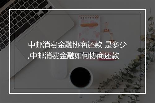 中邮消费金融协商还款 是多少,中邮消费金融如何协商还款