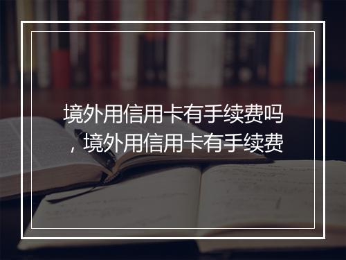 境外用信用卡有手续费吗，境外用信用卡有手续费