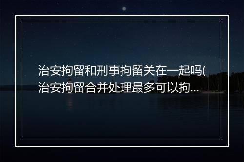 治安拘留和刑事拘留关在一起吗(治安拘留合并处理最多可以拘几天)