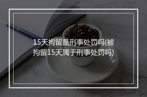 15天拘留是刑事处罚吗(被拘留15天属于刑事处罚吗)