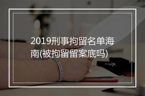 2019刑事拘留名单海南(被拘留留案底吗)