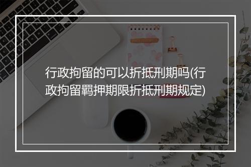 行政拘留的可以折抵刑期吗(行政拘留羁押期限折抵刑期规定)