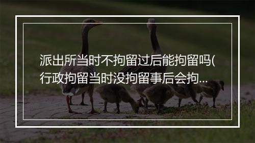 派出所当时不拘留过后能拘留吗(行政拘留当时没拘留事后会拘留吗)