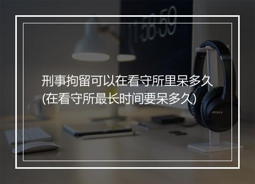 刑事拘留可以在看守所里呆多久(在看守所最长时间要呆多久)
