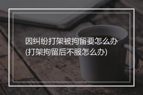 因纠纷打架被拘留要怎么办(打架拘留后不服怎么办)