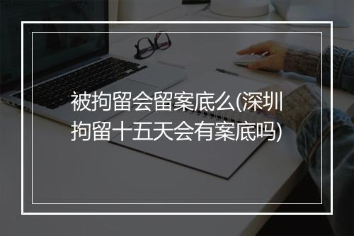 被拘留会留案底么(深圳拘留十五天会有案底吗)