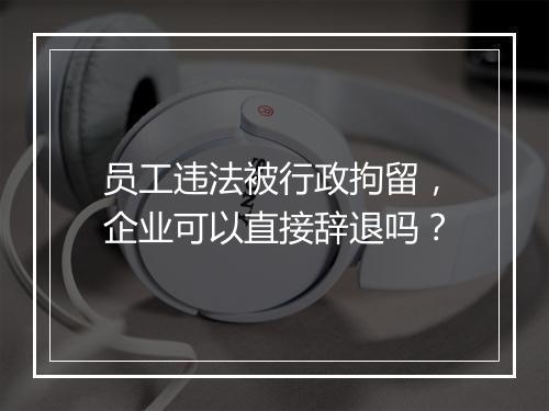 员工违法被行政拘留，企业可以直接辞退吗？
