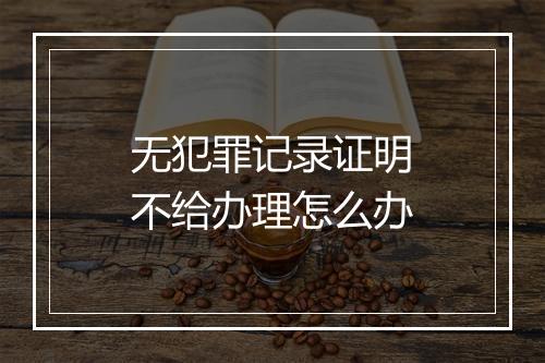 无犯罪记录证明不给办理怎么办