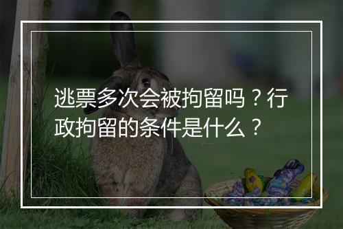 逃票多次会被拘留吗？行政拘留的条件是什么？