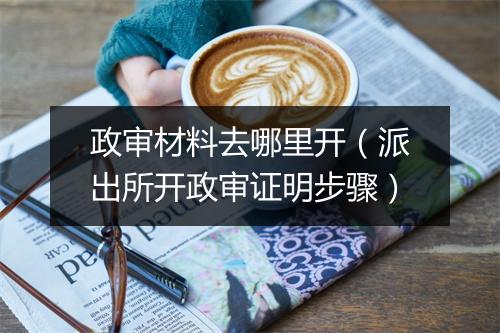 政审材料去哪里开（派出所开政审证明步骤）