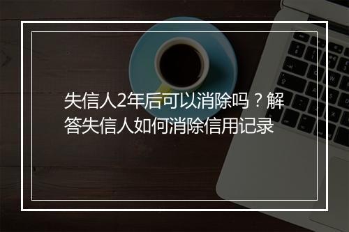 失信人2年后可以消除吗？解答失信人如何消除信用记录