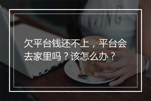 欠平台钱还不上，平台会去家里吗？该怎么办？