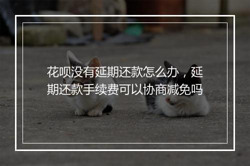 花呗没有延期还款怎么办，延期还款手续费可以协商减免吗